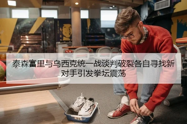 泰森富里与乌西克统一战谈判破裂各自寻找新对手引发拳坛震荡